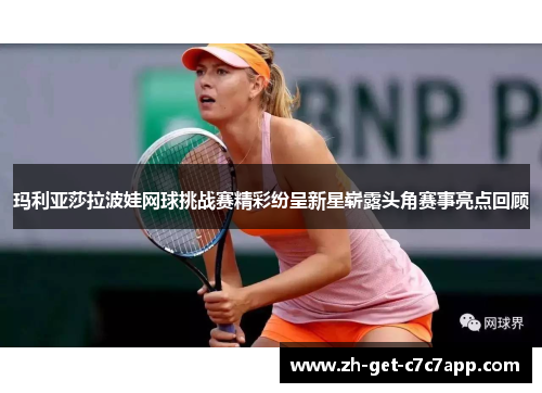 玛利亚莎拉波娃网球挑战赛精彩纷呈新星崭露头角赛事亮点回顾 玛利亚莎拉波娃网球挑战赛精彩纷呈新星崭露头角赛事亮点回顾