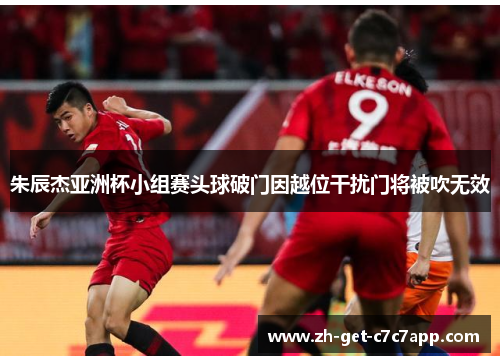 朱辰杰亚洲杯小组赛头球破门因越位干扰门将被吹无效 朱辰杰亚洲杯小组赛头球破门因越位干扰门将被吹无效