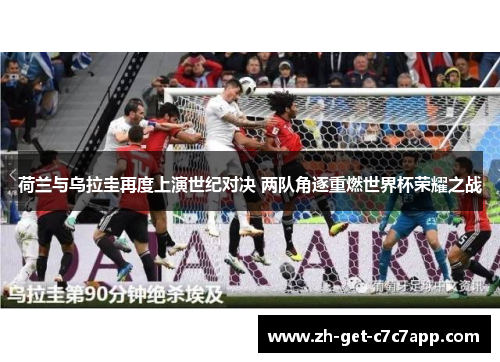 荷兰与乌拉圭再度上演世纪对决 两队角逐重燃世界杯荣耀之战